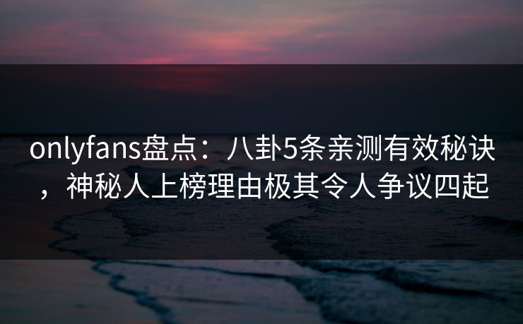 onlyfans盘点：八卦5条亲测有效秘诀，神秘人上榜理由极其令人争议四起