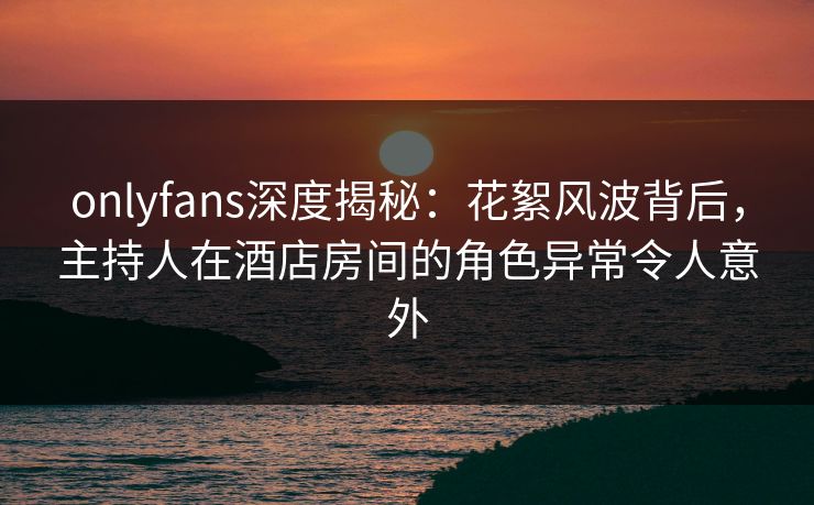 onlyfans深度揭秘：花絮风波背后，主持人在酒店房间的角色异常令人意外