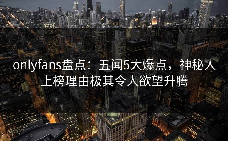 onlyfans盘点：丑闻5大爆点，神秘人上榜理由极其令人欲望升腾