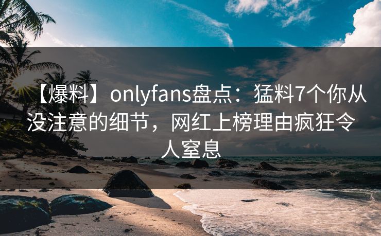 【爆料】onlyfans盘点：猛料7个你从没注意的细节，网红上榜理由疯狂令人窒息