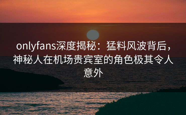 onlyfans深度揭秘：猛料风波背后，神秘人在机场贵宾室的角色极其令人意外