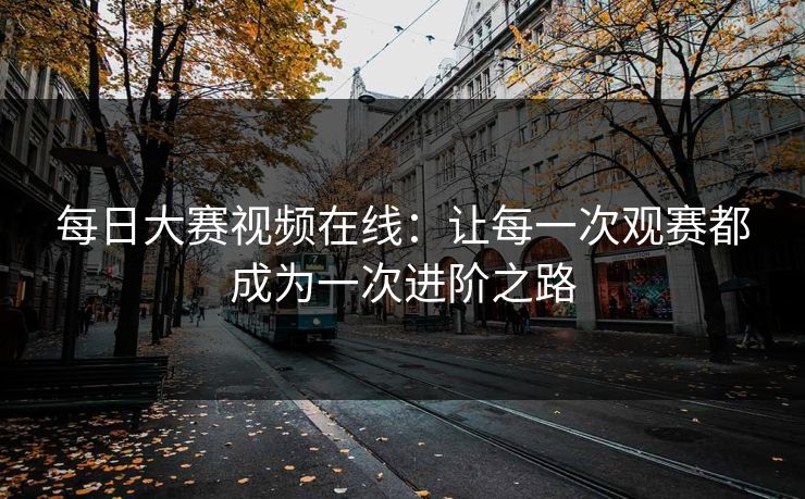 每日大赛视频在线：让每一次观赛都成为一次进阶之路