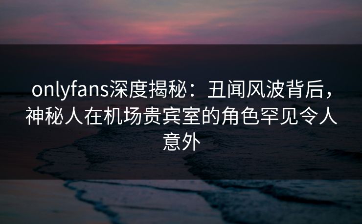 onlyfans深度揭秘：丑闻风波背后，神秘人在机场贵宾室的角色罕见令人意外