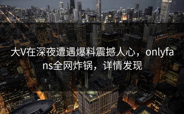 大V在深夜遭遇爆料震撼人心，onlyfans全网炸锅，详情发现