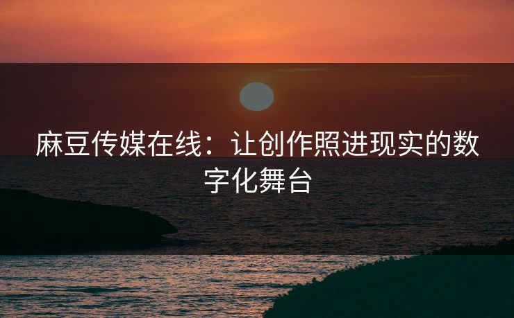 麻豆传媒在线：让创作照进现实的数字化舞台