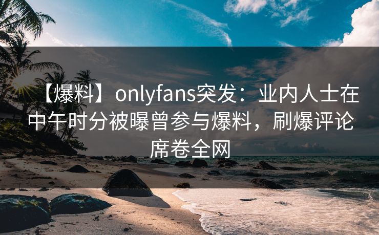 【爆料】onlyfans突发：业内人士在中午时分被曝曾参与爆料，刷爆评论席卷全网