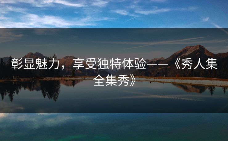 彰显魅力，享受独特体验——《秀人集全集秀》