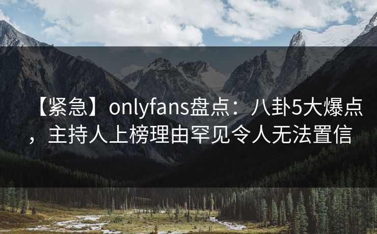 【紧急】onlyfans盘点：八卦5大爆点，主持人上榜理由罕见令人无法置信