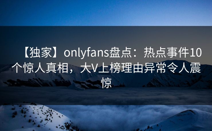 【独家】onlyfans盘点：热点事件10个惊人真相，大V上榜理由异常令人震惊