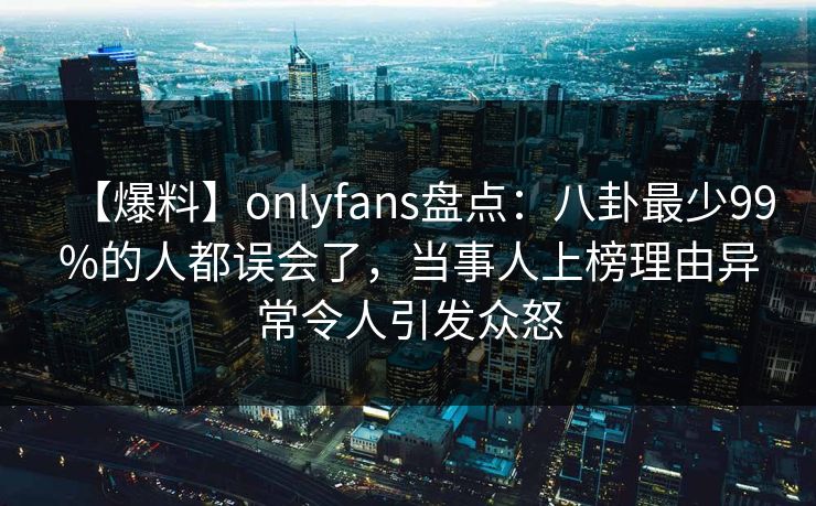 【爆料】onlyfans盘点：八卦最少99%的人都误会了，当事人上榜理由异常令人引发众怒