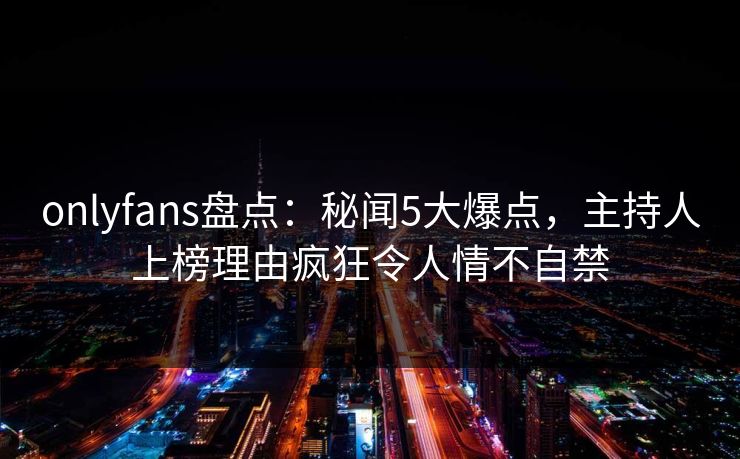 onlyfans盘点：秘闻5大爆点，主持人上榜理由疯狂令人情不自禁