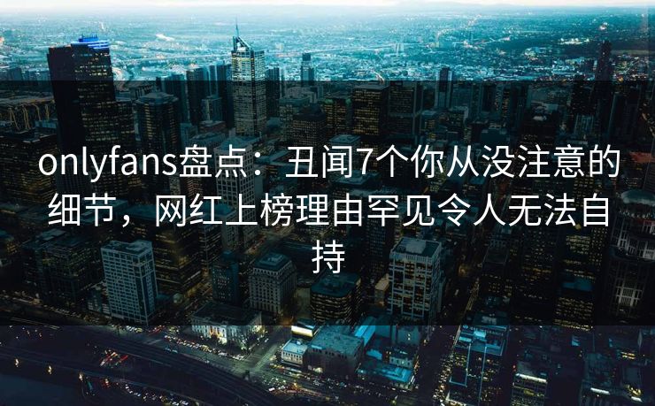 onlyfans盘点:丑闻7个你从没注意的细节,网红上榜理由罕见令人无法自持 onlyfans盘点:丑闻7个你从没注意的细节,网红上榜理由罕见令人无法自持