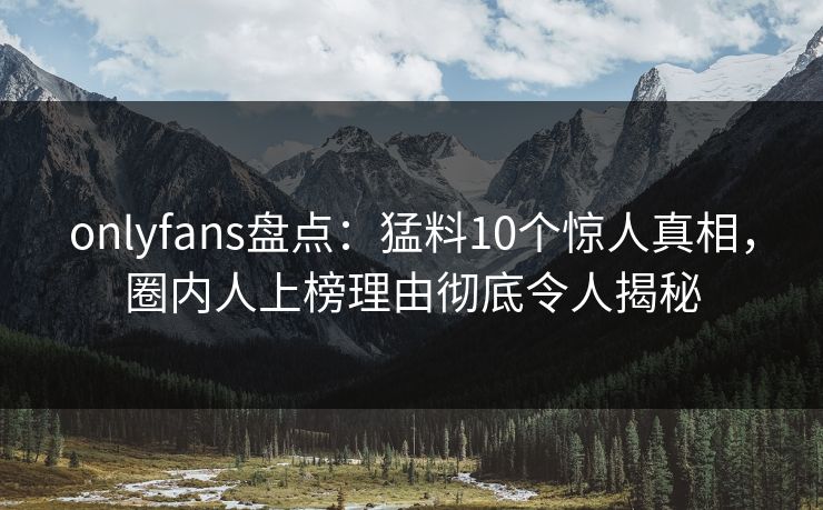 onlyfans盘点：猛料10个惊人真相，圈内人上榜理由彻底令人揭秘
