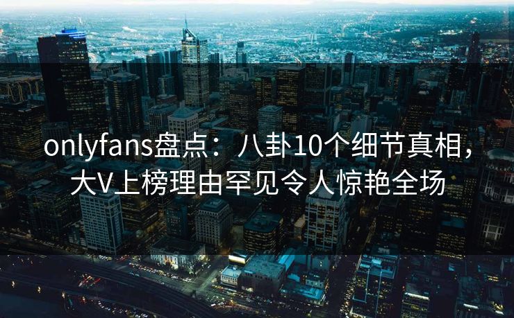onlyfans盘点：八卦10个细节真相，大V上榜理由罕见令人惊艳全场