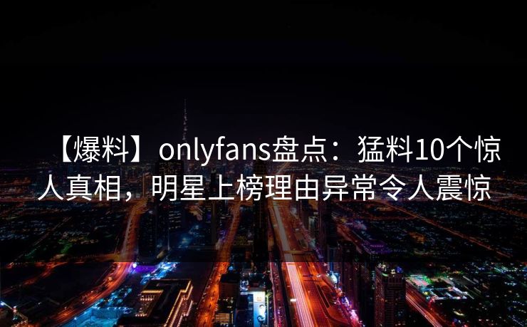 【爆料】onlyfans盘点：猛料10个惊人真相，明星上榜理由异常令人震惊