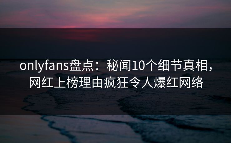 onlyfans盘点:秘闻10个细节真相,网红上榜理由疯狂令人爆红网络 onlyfans盘点:秘闻10个细节真相,网红上榜理由疯狂令人爆红网络