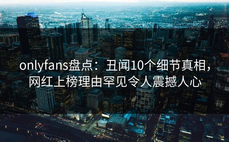 onlyfans盘点：丑闻10个细节真相，网红上榜理由罕见令人震撼人心