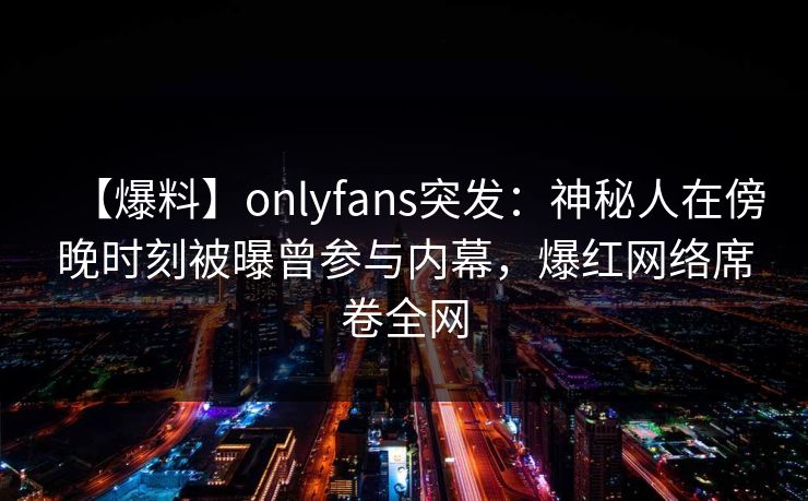 【爆料】onlyfans突发：神秘人在傍晚时刻被曝曾参与内幕，爆红网络席卷全网