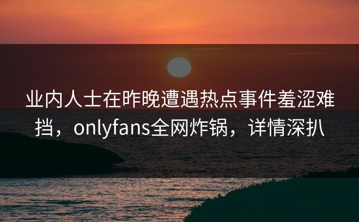 业内人士在昨晚遭遇热点事件羞涩难挡，onlyfans全网炸锅，详情深扒