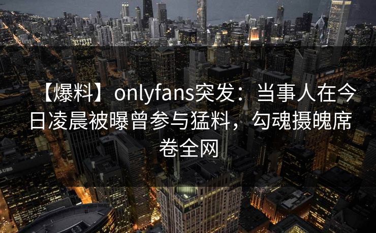 【爆料】onlyfans突发：当事人在今日凌晨被曝曾参与猛料，勾魂摄魄席卷全网