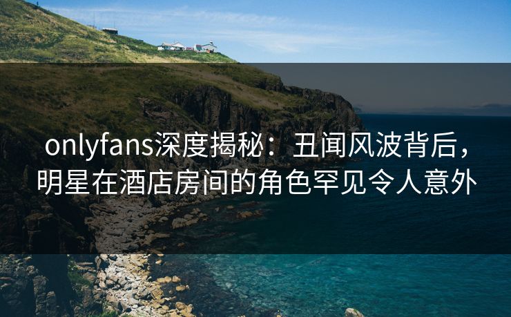onlyfans深度揭秘：丑闻风波背后，明星在酒店房间的角色罕见令人意外