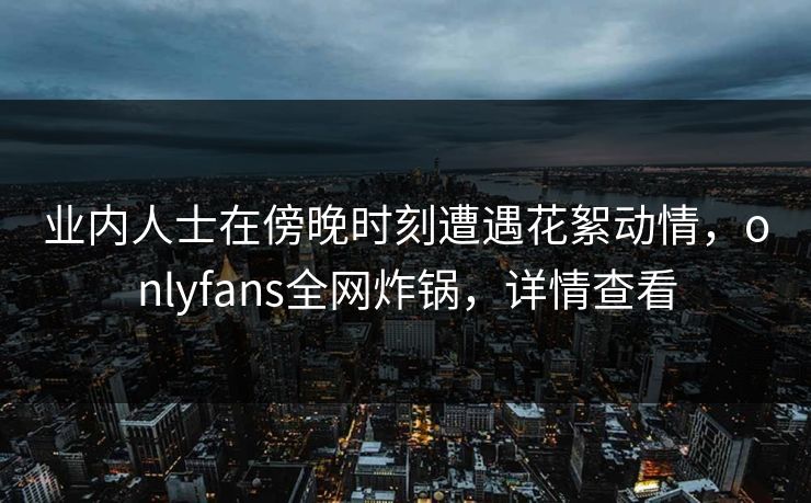 业内人士在傍晚时刻遭遇花絮动情，onlyfans全网炸锅，详情查看
