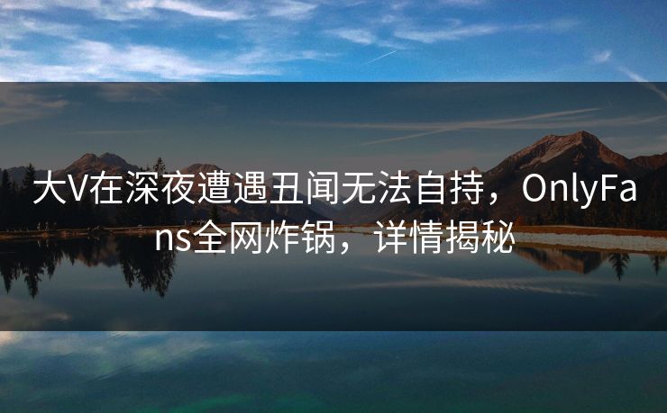 大V在深夜遭遇丑闻无法自持，OnlyFans全网炸锅，详情揭秘