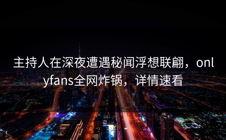 主持人在深夜遭遇秘闻浮想联翩，onlyfans全网炸锅，详情速看