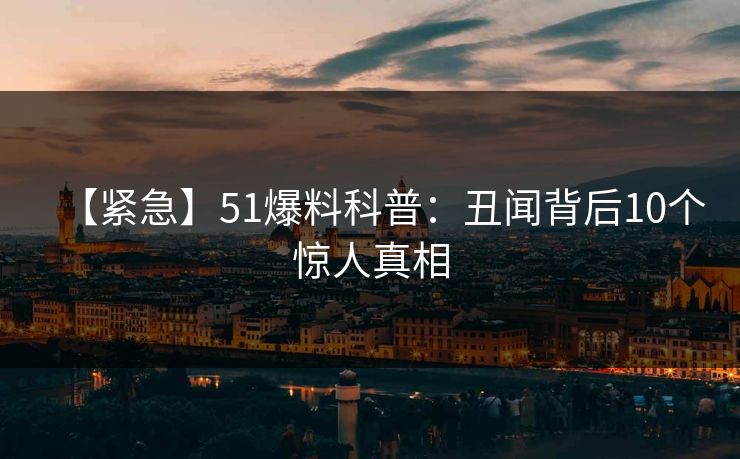 【紧急】51爆料科普:丑闻背后10个惊人真相 【紧急】51爆料科普:丑闻背后10个惊人真相