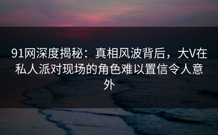 91网深度揭秘：真相风波背后，大V在私人派对现场的角色难以置信令人意外