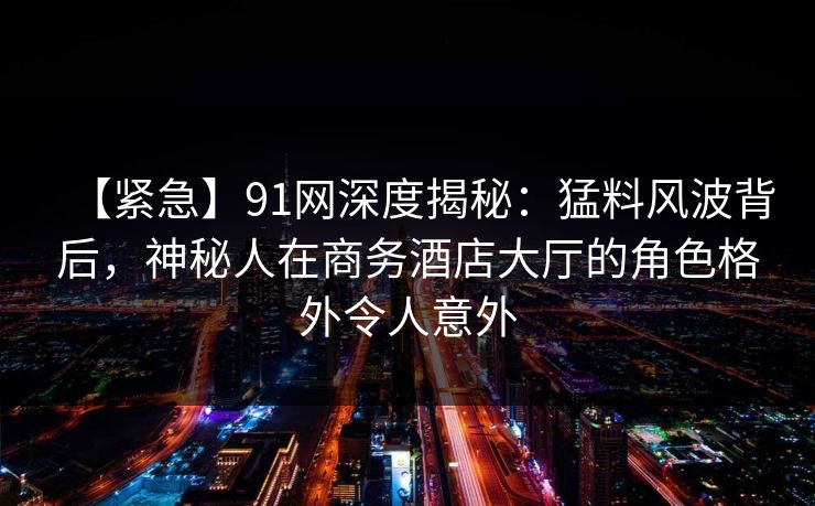 【紧急】91网深度揭秘：猛料风波背后，神秘人在商务酒店大厅的角色格外令人意外