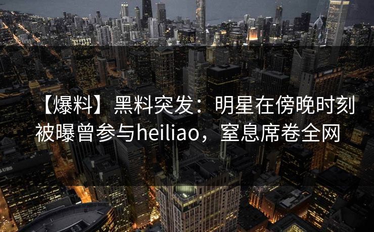 【爆料】黑料突发：明星在傍晚时刻被曝曾参与heiliao，窒息席卷全网