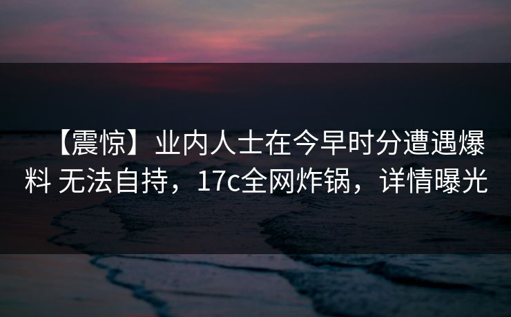 【震惊】业内人士在今早时分遭遇爆料 无法自持，17c全网炸锅，详情曝光