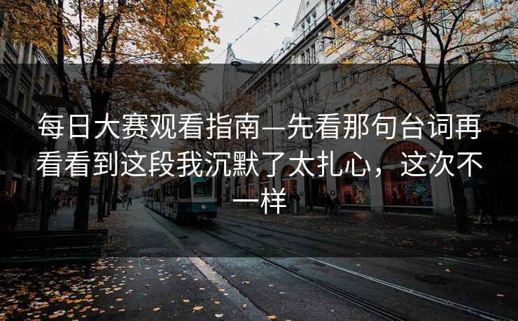 每日大赛观看指南—先看那句台词再看看到这段我沉默了太扎心，这次不一样