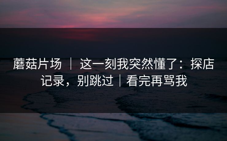 蘑菇片场 ｜ 这一刻我突然懂了：探店记录，别跳过｜看完再骂我